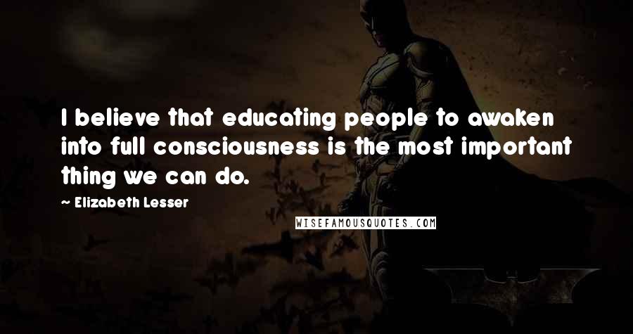 Elizabeth Lesser Quotes: I believe that educating people to awaken into full consciousness is the most important thing we can do.