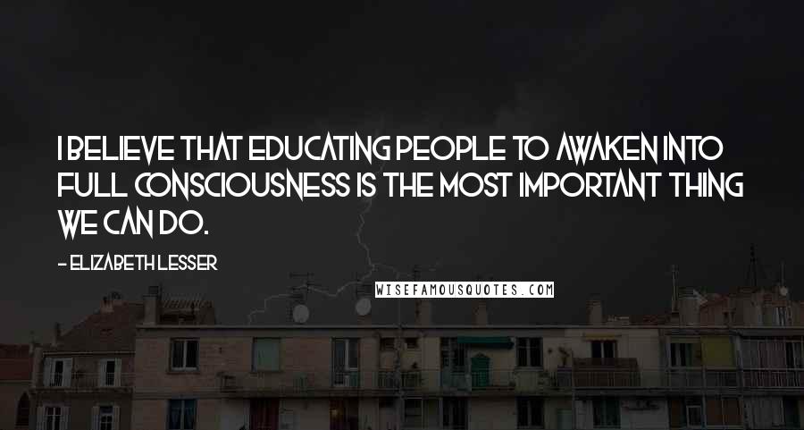 Elizabeth Lesser Quotes: I believe that educating people to awaken into full consciousness is the most important thing we can do.