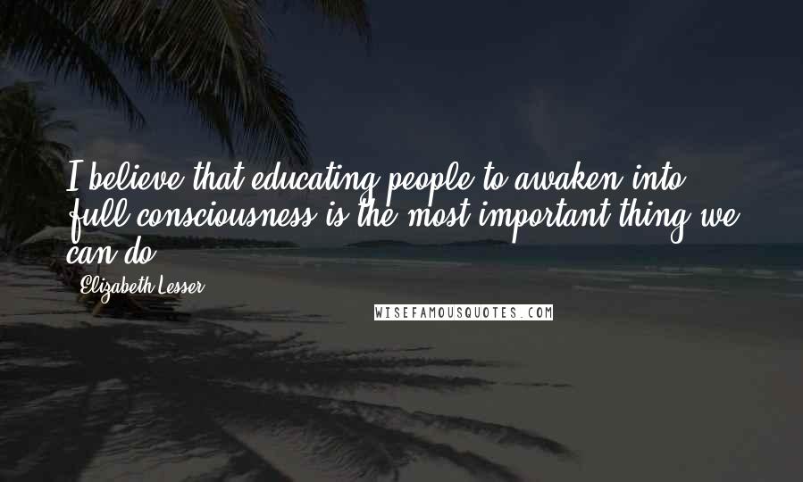 Elizabeth Lesser Quotes: I believe that educating people to awaken into full consciousness is the most important thing we can do.