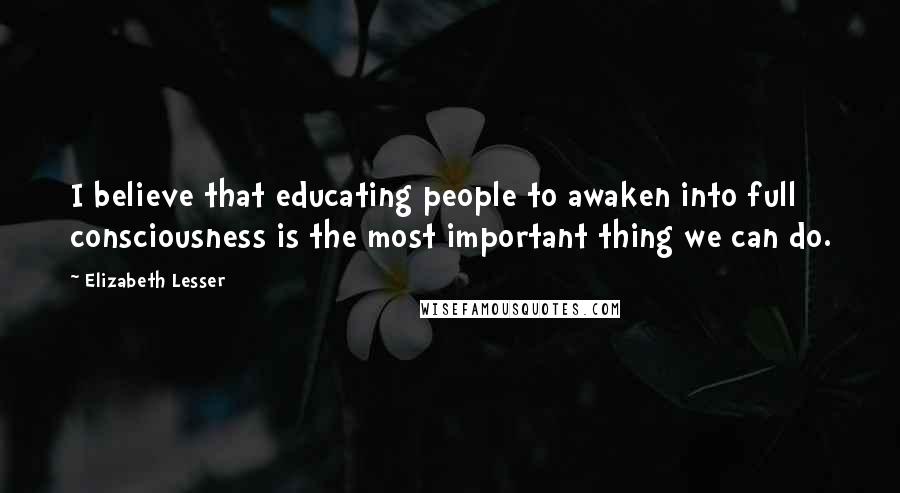 Elizabeth Lesser Quotes: I believe that educating people to awaken into full consciousness is the most important thing we can do.