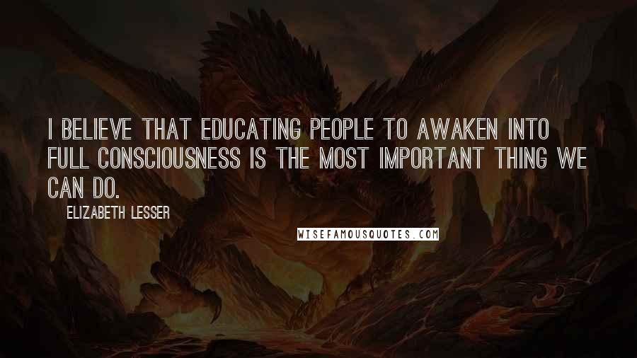 Elizabeth Lesser Quotes: I believe that educating people to awaken into full consciousness is the most important thing we can do.