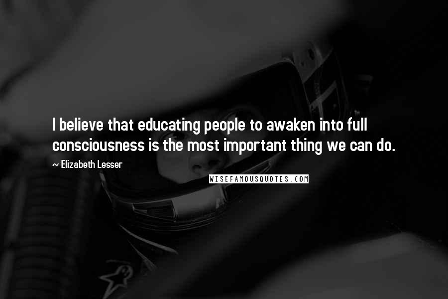 Elizabeth Lesser Quotes: I believe that educating people to awaken into full consciousness is the most important thing we can do.