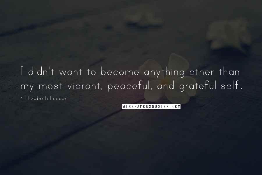 Elizabeth Lesser Quotes: I didn't want to become anything other than my most vibrant, peaceful, and grateful self.