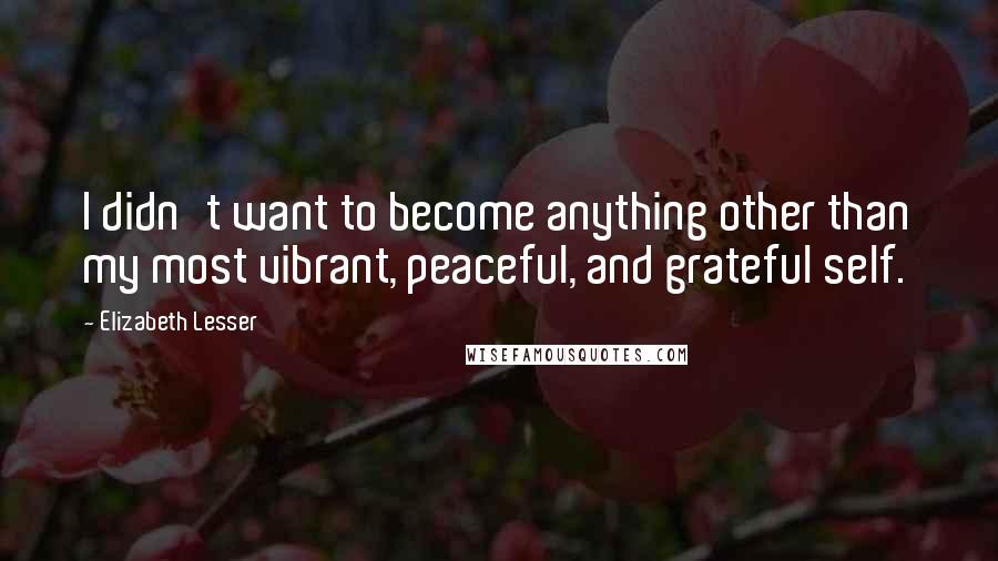Elizabeth Lesser Quotes: I didn't want to become anything other than my most vibrant, peaceful, and grateful self.