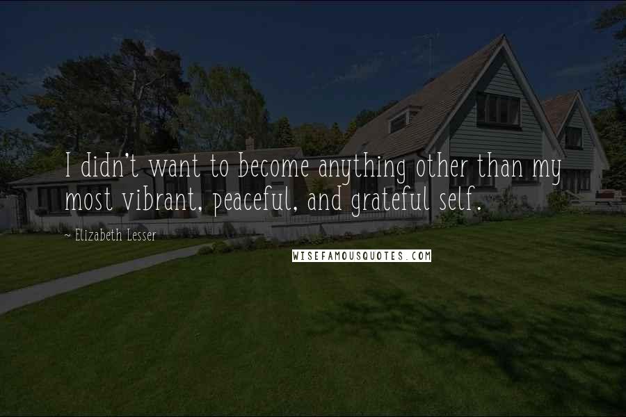 Elizabeth Lesser Quotes: I didn't want to become anything other than my most vibrant, peaceful, and grateful self.