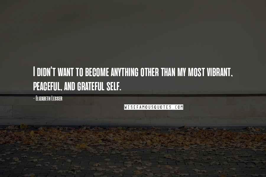 Elizabeth Lesser Quotes: I didn't want to become anything other than my most vibrant, peaceful, and grateful self.