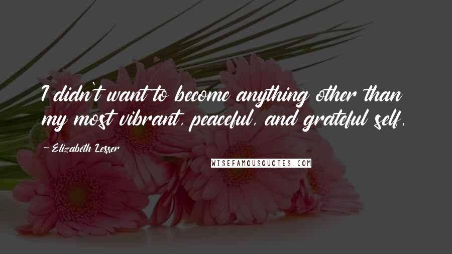 Elizabeth Lesser Quotes: I didn't want to become anything other than my most vibrant, peaceful, and grateful self.