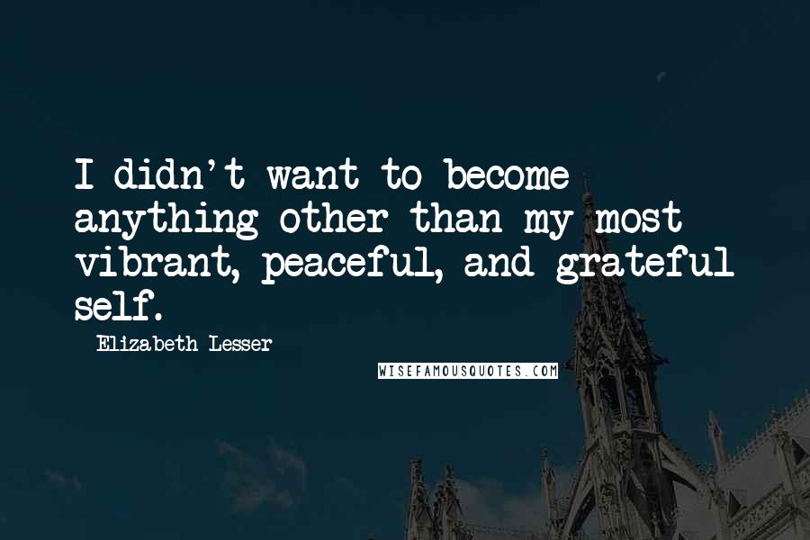 Elizabeth Lesser Quotes: I didn't want to become anything other than my most vibrant, peaceful, and grateful self.
