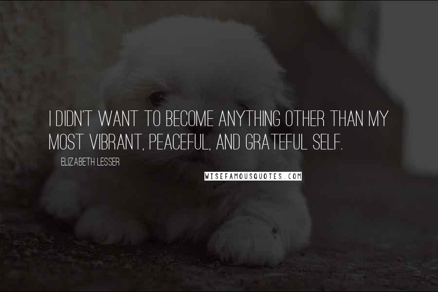 Elizabeth Lesser Quotes: I didn't want to become anything other than my most vibrant, peaceful, and grateful self.