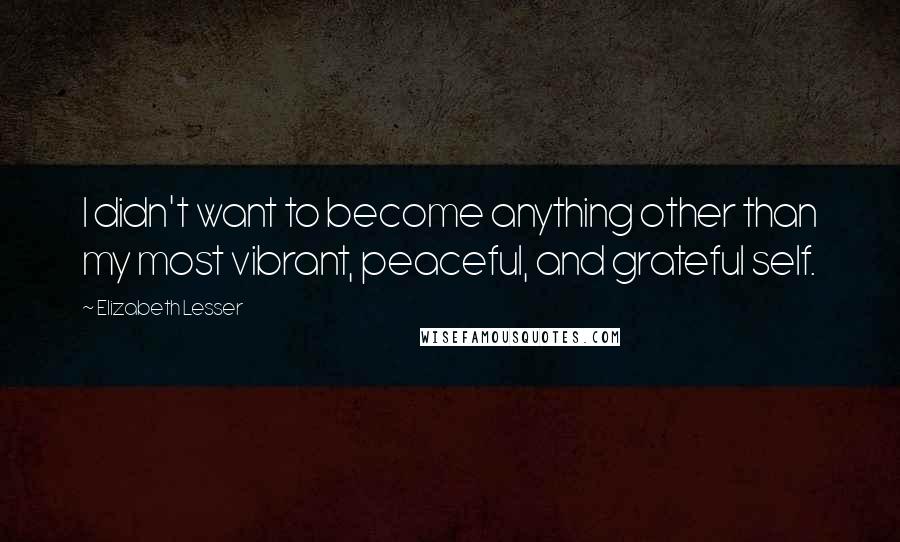 Elizabeth Lesser Quotes: I didn't want to become anything other than my most vibrant, peaceful, and grateful self.