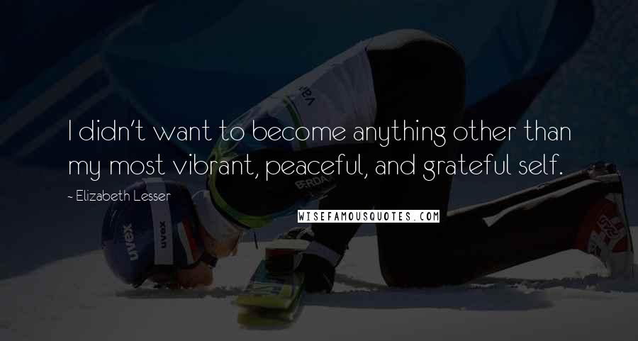 Elizabeth Lesser Quotes: I didn't want to become anything other than my most vibrant, peaceful, and grateful self.