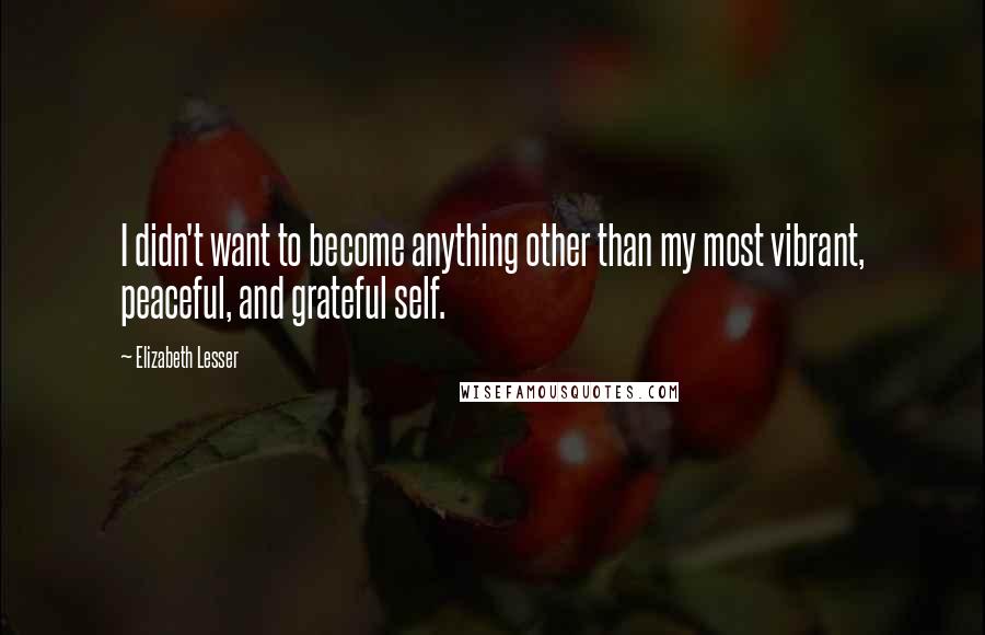 Elizabeth Lesser Quotes: I didn't want to become anything other than my most vibrant, peaceful, and grateful self.
