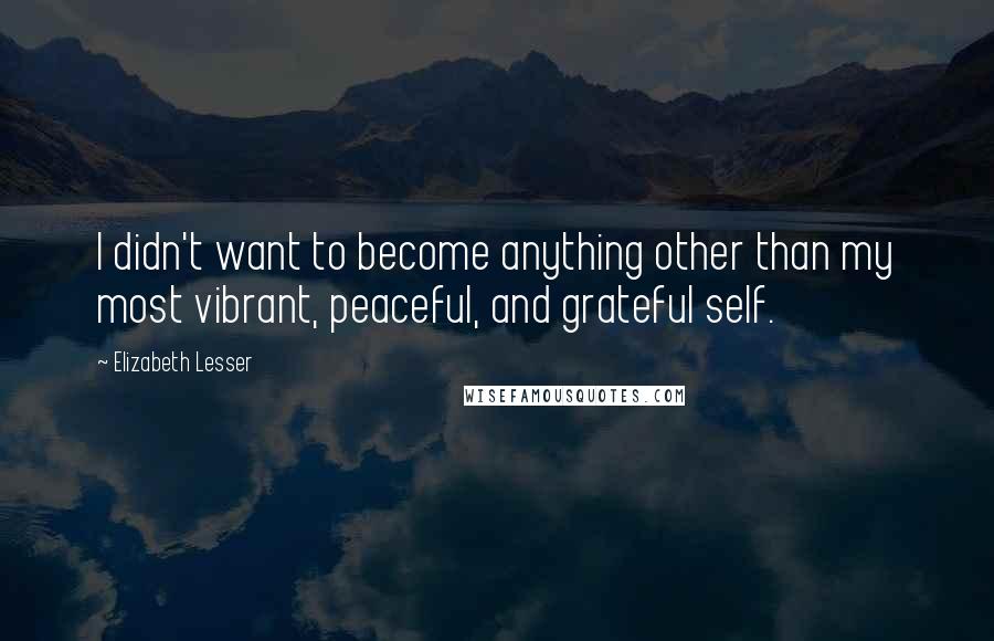 Elizabeth Lesser Quotes: I didn't want to become anything other than my most vibrant, peaceful, and grateful self.