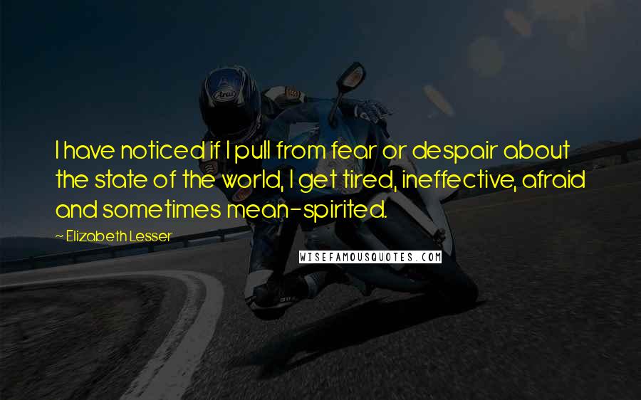 Elizabeth Lesser Quotes: I have noticed if I pull from fear or despair about the state of the world, I get tired, ineffective, afraid and sometimes mean-spirited.