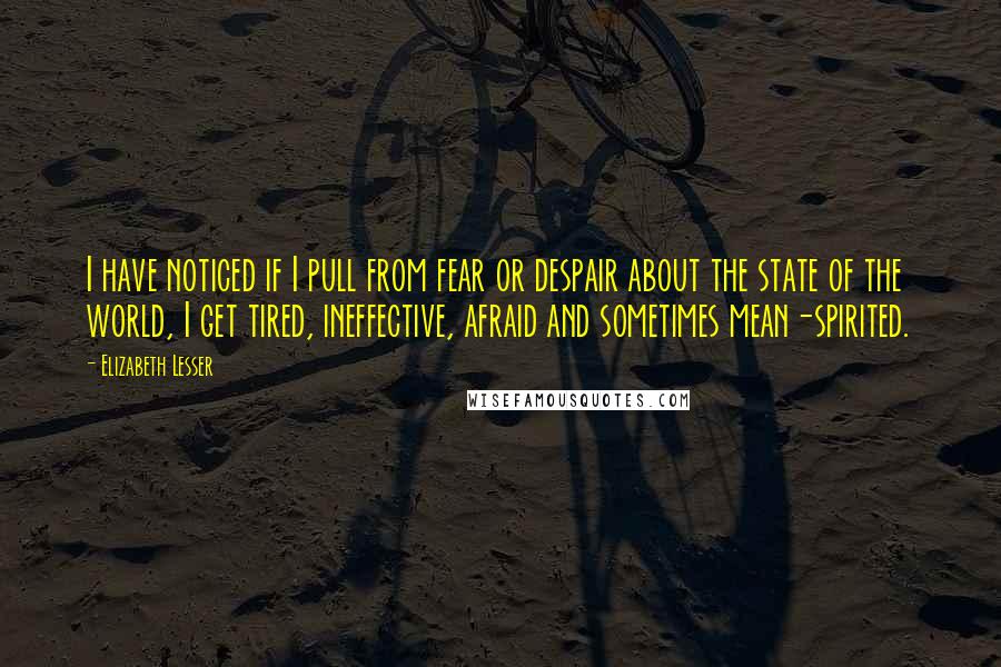 Elizabeth Lesser Quotes: I have noticed if I pull from fear or despair about the state of the world, I get tired, ineffective, afraid and sometimes mean-spirited.