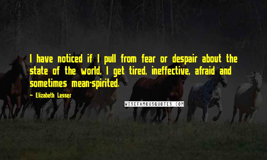 Elizabeth Lesser Quotes: I have noticed if I pull from fear or despair about the state of the world, I get tired, ineffective, afraid and sometimes mean-spirited.