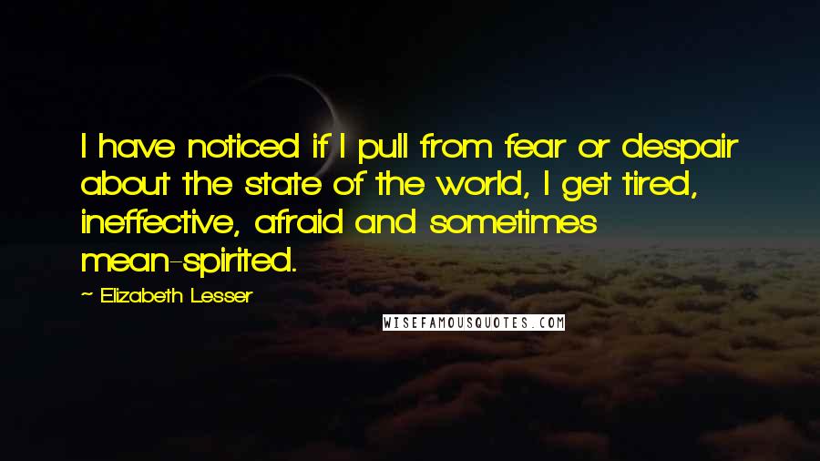 Elizabeth Lesser Quotes: I have noticed if I pull from fear or despair about the state of the world, I get tired, ineffective, afraid and sometimes mean-spirited.