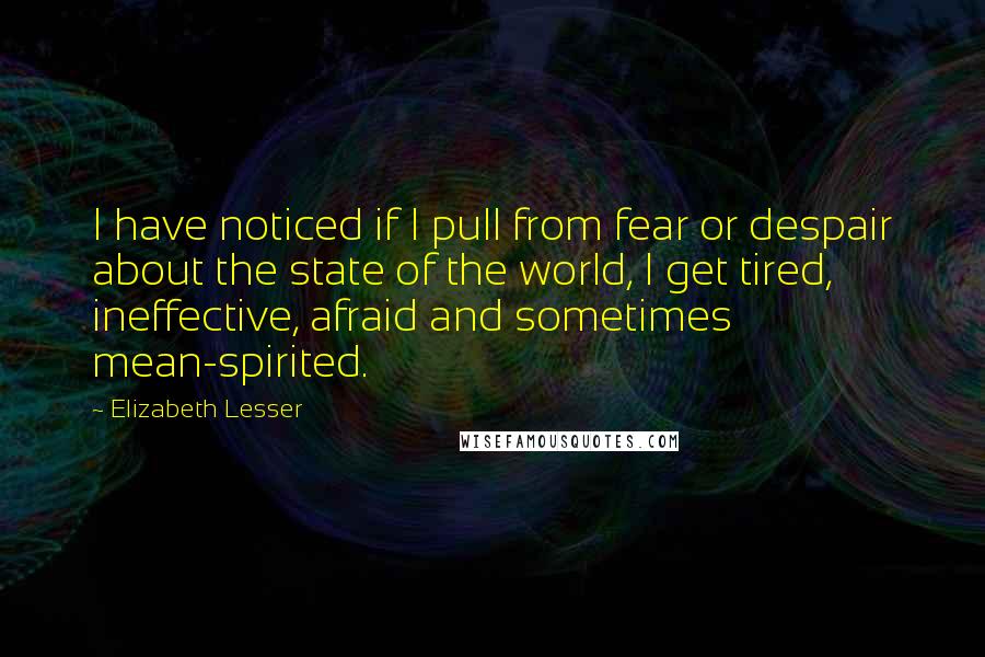 Elizabeth Lesser Quotes: I have noticed if I pull from fear or despair about the state of the world, I get tired, ineffective, afraid and sometimes mean-spirited.