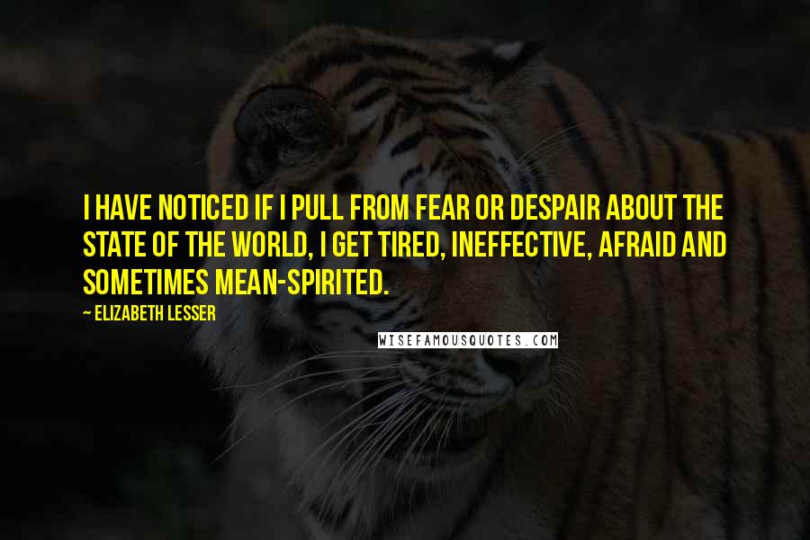 Elizabeth Lesser Quotes: I have noticed if I pull from fear or despair about the state of the world, I get tired, ineffective, afraid and sometimes mean-spirited.