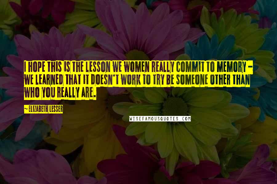 Elizabeth Lesser Quotes: I hope this is the lesson we women really commit to memory - we learned that it doesn't work to try be someone other than who you really are.