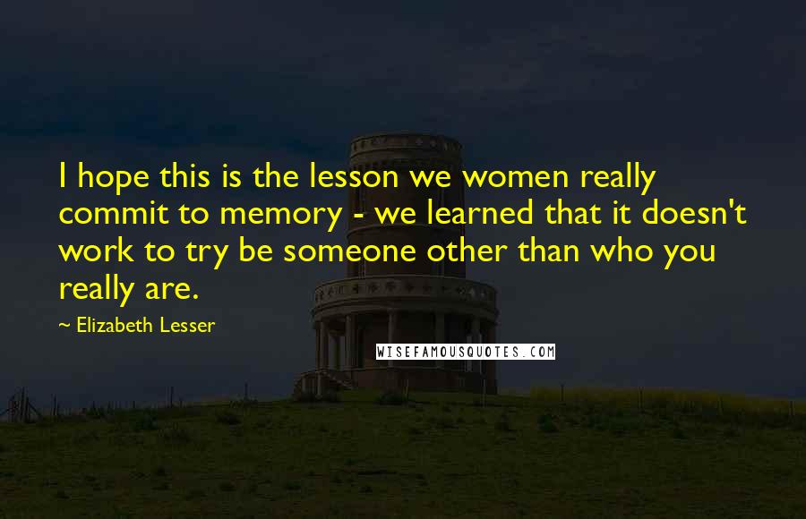 Elizabeth Lesser Quotes: I hope this is the lesson we women really commit to memory - we learned that it doesn't work to try be someone other than who you really are.