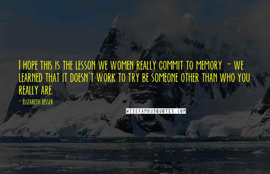 Elizabeth Lesser Quotes: I hope this is the lesson we women really commit to memory - we learned that it doesn't work to try be someone other than who you really are.