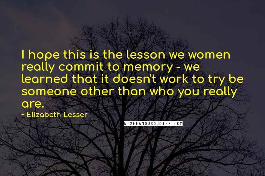 Elizabeth Lesser Quotes: I hope this is the lesson we women really commit to memory - we learned that it doesn't work to try be someone other than who you really are.