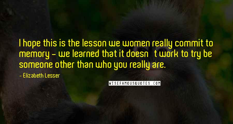 Elizabeth Lesser Quotes: I hope this is the lesson we women really commit to memory - we learned that it doesn't work to try be someone other than who you really are.