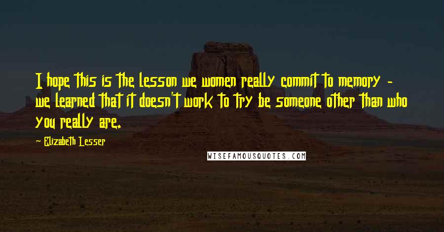 Elizabeth Lesser Quotes: I hope this is the lesson we women really commit to memory - we learned that it doesn't work to try be someone other than who you really are.