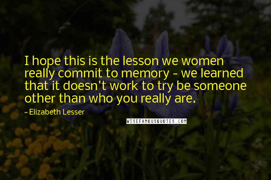 Elizabeth Lesser Quotes: I hope this is the lesson we women really commit to memory - we learned that it doesn't work to try be someone other than who you really are.