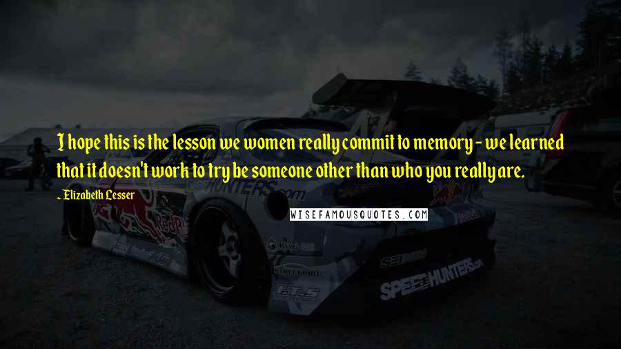 Elizabeth Lesser Quotes: I hope this is the lesson we women really commit to memory - we learned that it doesn't work to try be someone other than who you really are.