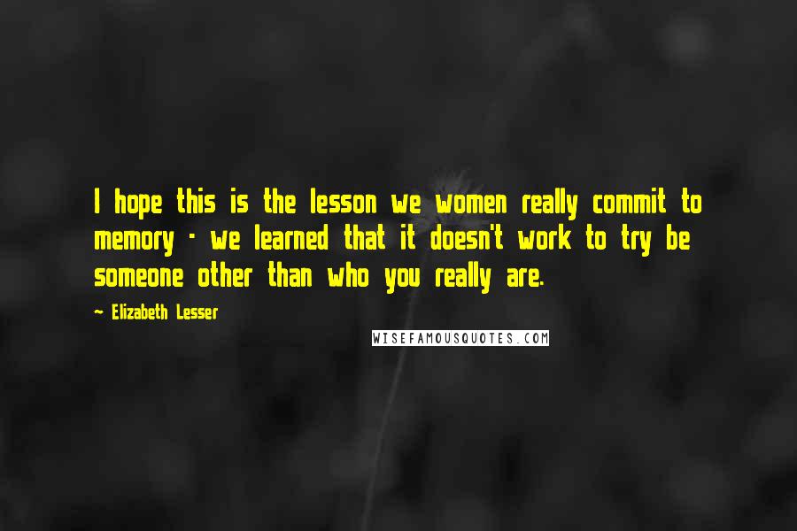 Elizabeth Lesser Quotes: I hope this is the lesson we women really commit to memory - we learned that it doesn't work to try be someone other than who you really are.
