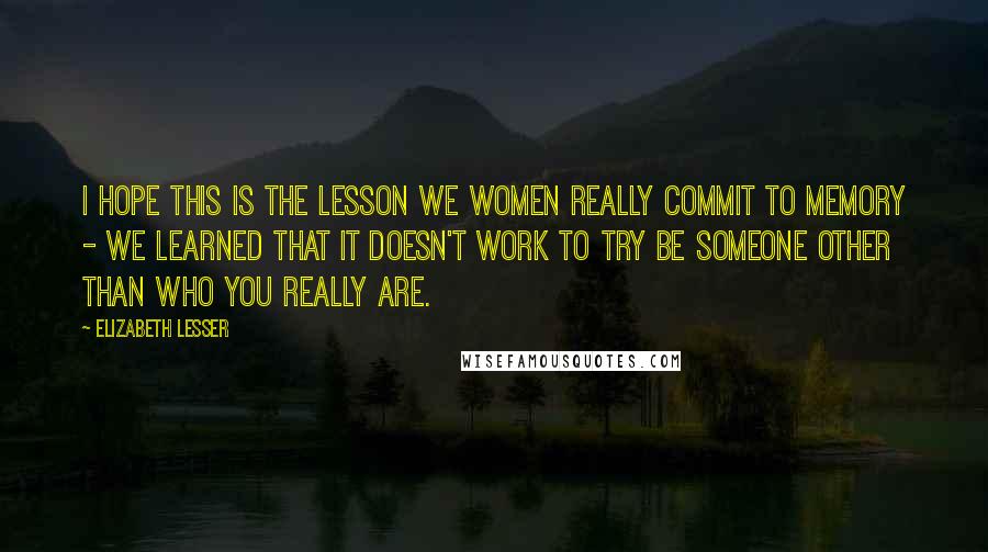Elizabeth Lesser Quotes: I hope this is the lesson we women really commit to memory - we learned that it doesn't work to try be someone other than who you really are.