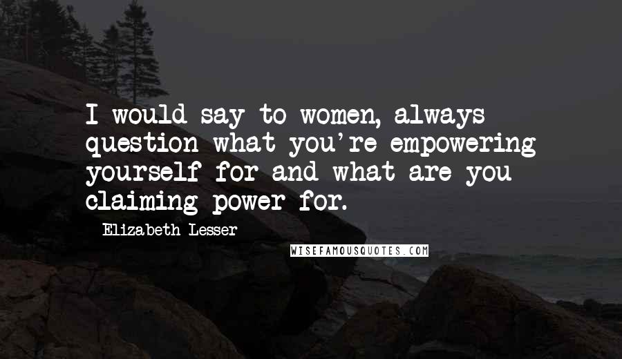 Elizabeth Lesser Quotes: I would say to women, always question what you're empowering yourself for and what are you claiming power for.