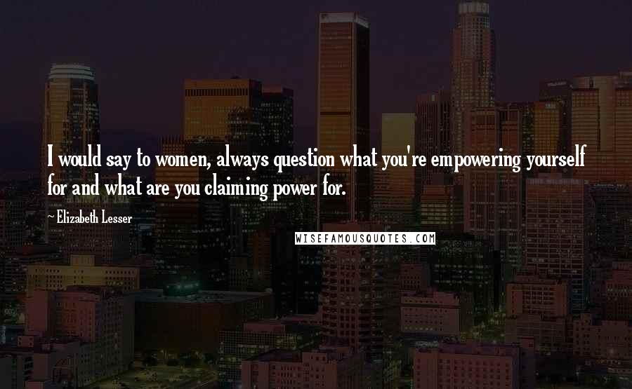 Elizabeth Lesser Quotes: I would say to women, always question what you're empowering yourself for and what are you claiming power for.