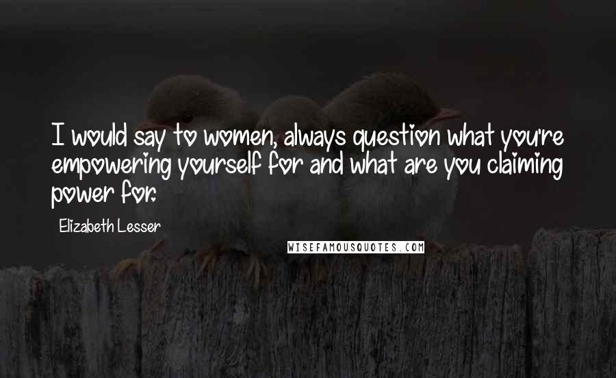 Elizabeth Lesser Quotes: I would say to women, always question what you're empowering yourself for and what are you claiming power for.