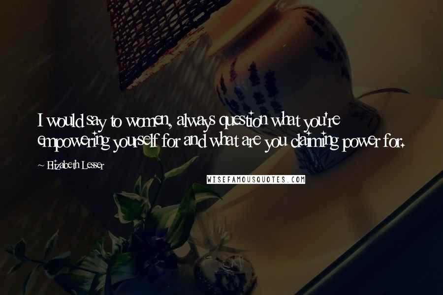 Elizabeth Lesser Quotes: I would say to women, always question what you're empowering yourself for and what are you claiming power for.
