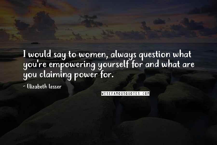 Elizabeth Lesser Quotes: I would say to women, always question what you're empowering yourself for and what are you claiming power for.