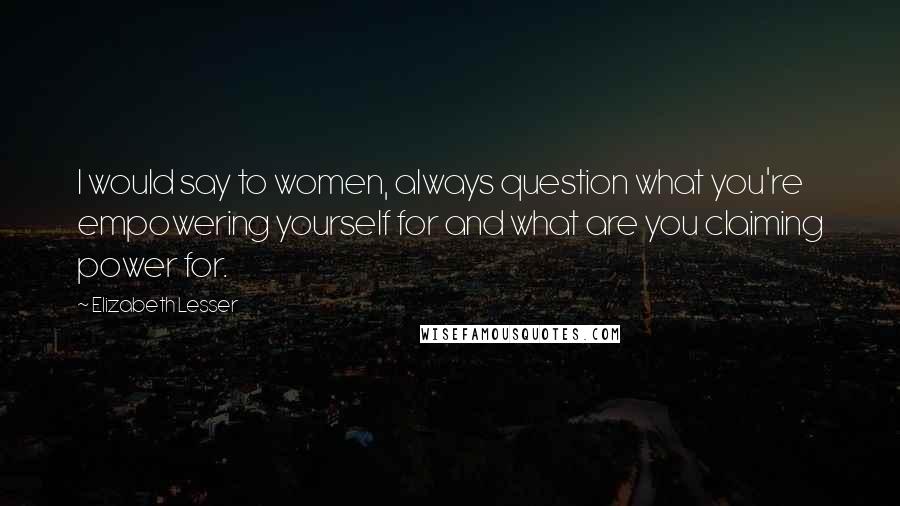 Elizabeth Lesser Quotes: I would say to women, always question what you're empowering yourself for and what are you claiming power for.