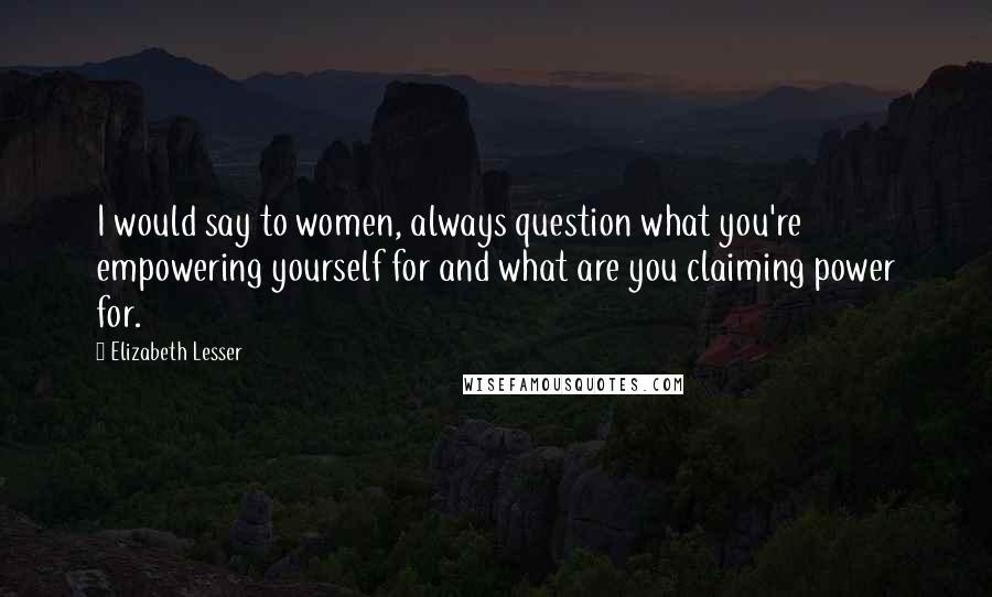 Elizabeth Lesser Quotes: I would say to women, always question what you're empowering yourself for and what are you claiming power for.