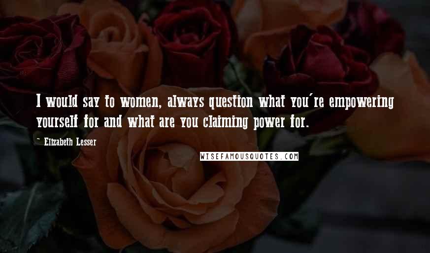 Elizabeth Lesser Quotes: I would say to women, always question what you're empowering yourself for and what are you claiming power for.