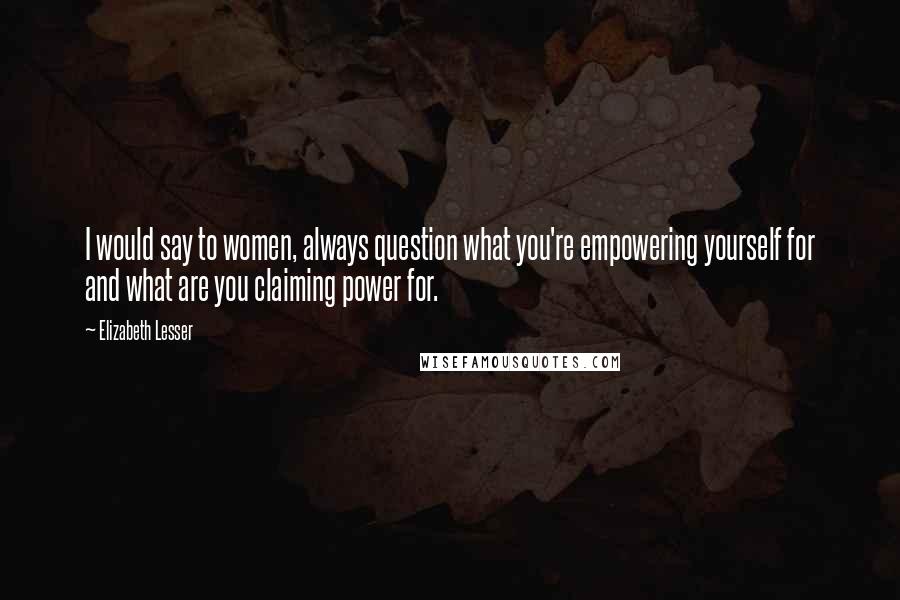 Elizabeth Lesser Quotes: I would say to women, always question what you're empowering yourself for and what are you claiming power for.