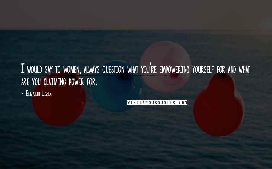 Elizabeth Lesser Quotes: I would say to women, always question what you're empowering yourself for and what are you claiming power for.