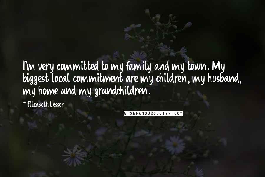 Elizabeth Lesser Quotes: I'm very committed to my family and my town. My biggest local commitment are my children, my husband, my home and my grandchildren.
