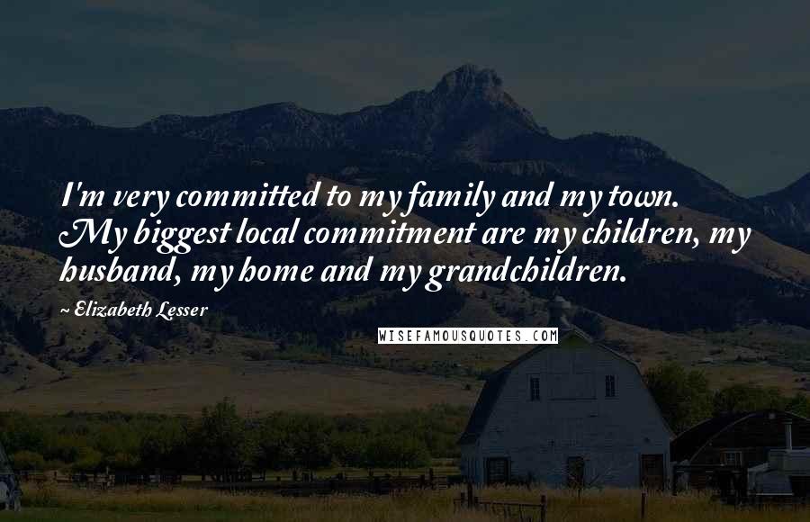 Elizabeth Lesser Quotes: I'm very committed to my family and my town. My biggest local commitment are my children, my husband, my home and my grandchildren.