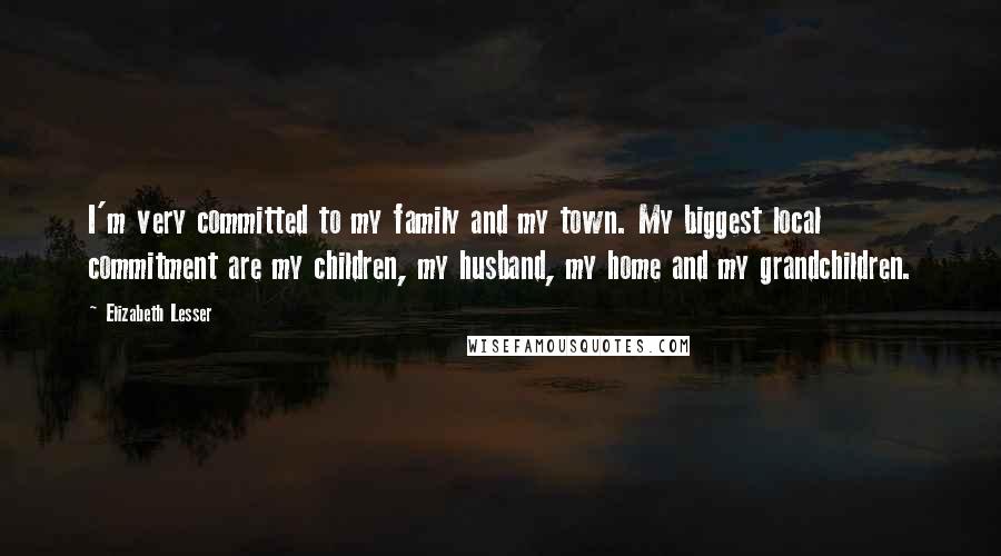 Elizabeth Lesser Quotes: I'm very committed to my family and my town. My biggest local commitment are my children, my husband, my home and my grandchildren.