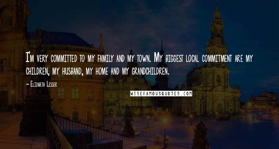 Elizabeth Lesser Quotes: I'm very committed to my family and my town. My biggest local commitment are my children, my husband, my home and my grandchildren.