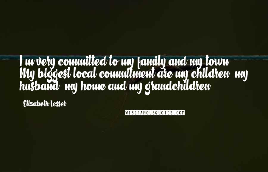 Elizabeth Lesser Quotes: I'm very committed to my family and my town. My biggest local commitment are my children, my husband, my home and my grandchildren.