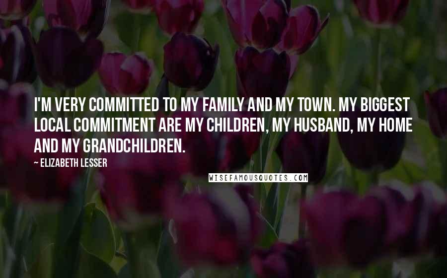 Elizabeth Lesser Quotes: I'm very committed to my family and my town. My biggest local commitment are my children, my husband, my home and my grandchildren.