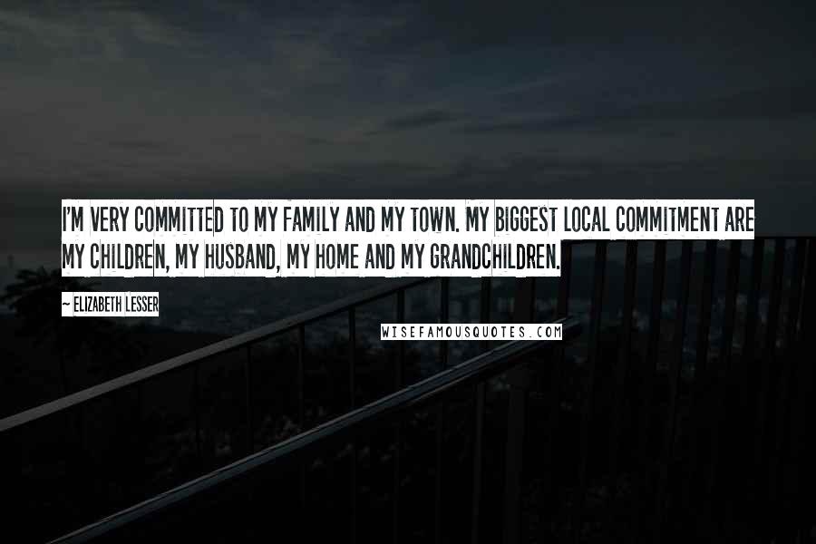 Elizabeth Lesser Quotes: I'm very committed to my family and my town. My biggest local commitment are my children, my husband, my home and my grandchildren.